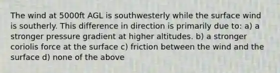 The wind at 5000ft AGL is southwesterly while the surface wind is southerly. This difference in direction is primarily due to: a) a stronger pressure gradient at higher altitudes. b) a stronger coriolis force at the surface c) friction between the wind and the surface d) none of the above