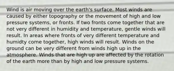 Wind is air moving over the earth's surface. Most winds are caused by either topography or the movement of high and low pressure systems, or fronts. If two fronts come together that are not very different in humidity and temperature, gentle winds will result. In areas where fronts of very different temperature and humidty come together, high winds will result. Winds on the ground can be very different from winds high up in the atmosphere. Winds that are high up are affected by the rotation of the earth more than by high and low pressure systems.