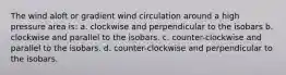 The wind aloft or gradient wind circulation around a high pressure area is: a. clockwise and perpendicular to the isobars b. clockwise and parallel to the isobars. c. counter-clockwise and parallel to the isobars. d. counter-clockwise and perpendicular to the isobars.