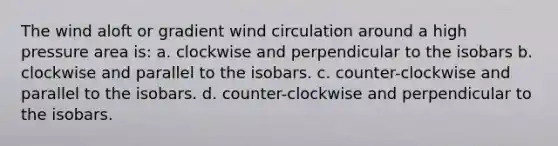 The wind aloft or gradient wind circulation around a high pressure area is: a. clockwise and perpendicular to the isobars b. clockwise and parallel to the isobars. c. counter-clockwise and parallel to the isobars. d. counter-clockwise and perpendicular to the isobars.