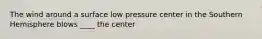 The wind around a surface low pressure center in the Southern Hemisphere blows ____ the center