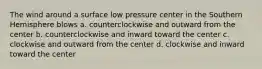 The wind around a surface low pressure center in the Southern Hemisphere blows a. counterclockwise and outward from the center b. counterclockwise and inward toward the center c. clockwise and outward from the center d. clockwise and inward toward the center