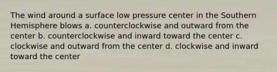 The wind around a surface low pressure center in the Southern Hemisphere blows a. counterclockwise and outward from the center b. counterclockwise and inward toward the center c. clockwise and outward from the center d. clockwise and inward toward the center