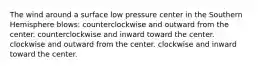 The wind around a surface low pressure center in the Southern Hemisphere blows: counterclockwise and outward from the center. counterclockwise and inward toward the center. clockwise and outward from the center. clockwise and inward toward the center.