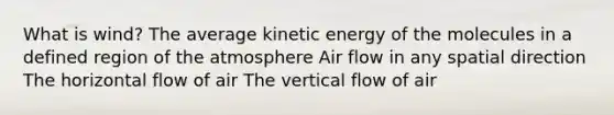 What is wind? The average kinetic energy of the molecules in a defined region of the atmosphere Air flow in any spatial direction The horizontal flow of air The vertical flow of air