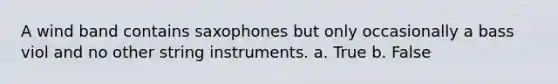 A wind band contains saxophones but only occasionally a bass viol and no other string instruments. a. True b. False