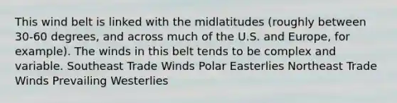 This wind belt is linked with the midlatitudes (roughly between 30-60 degrees, and across much of the U.S. and Europe, for example). The winds in this belt tends to be complex and variable. Southeast Trade Winds Polar Easterlies Northeast Trade Winds Prevailing Westerlies