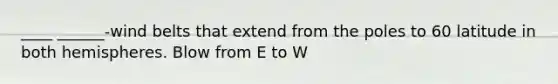 ____ ______-wind belts that extend from the poles to 60 latitude in both hemispheres. Blow from E to W