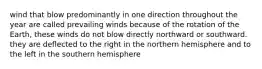 wind that blow predominantly in one direction throughout the year are called prevailing winds because of the rotation of the Earth, these winds do not blow directly northward or southward. they are deflected to the right in the northern hemisphere and to the left in the southern hemisphere