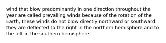 wind that blow predominantly in one direction throughout the year are called prevailing winds because of the rotation of the Earth, these winds do not blow directly northward or southward. they are deflected to the right in the northern hemisphere and to the left in the southern hemisphere