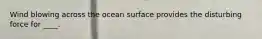 Wind blowing across the ocean surface provides the disturbing force for ____.