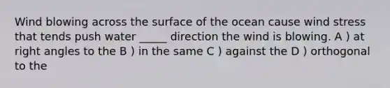 Wind blowing across the surface of the ocean cause wind stress that tends push water _____ direction the wind is blowing. A ) at right angles to the B ) in the same C ) against the D ) orthogonal to the