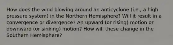 How does the wind blowing around an anticyclone (i.e., a high pressure system) in the Northern Hemisphere? Will it result in a convergence or divergence? An upward (or rising) motion or downward (or sinking) motion? How will these change in the Southern Hemisphere?