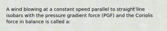 A wind blowing at a constant speed parallel to straight line isobars with the pressure gradient force (PGF) and the Coriolis force in balance is called a: