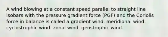 A wind blowing at a constant speed parallel to straight line isobars with the pressure gradient force (PGF) and the Coriolis force in balance is called a gradient wind. meridional wind. cyclostrophic wind. zonal wind. geostrophic wind.