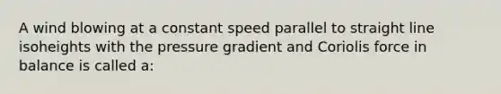 A wind blowing at a constant speed parallel to straight line isoheights with the pressure gradient and Coriolis force in balance is called a: