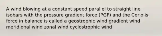 A wind blowing at a constant speed parallel to straight line isobars with the pressure gradient force (PGF) and the Coriolis force in balance is called a geostrophic wind gradient wind meridional wind zonal wind cyclostrophic wind