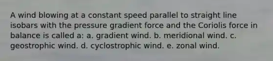 A wind blowing at a constant speed parallel to straight line isobars with the pressure gradient force and the Coriolis force in balance is called a: a. gradient wind. b. meridional wind. c. geostrophic wind. d. cyclostrophic wind. e. zonal wind.