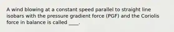 A wind blowing at a constant speed parallel to straight line isobars with the pressure gradient force (PGF) and the Coriolis force in balance is called ____.