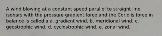 A wind blowing at a constant speed parallel to straight line isobars with the pressure gradient force and the Coriolis force in balance is called a a. gradient wind. b. meridional wind. c. geostrophic wind. d. cyclostrophic wind. e. zonal wind.