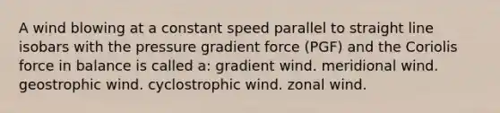 A wind blowing at a constant speed parallel to straight line isobars with the pressure gradient force (PGF) and the Coriolis force in balance is called a: gradient wind. meridional wind. geostrophic wind. cyclostrophic wind. zonal wind.