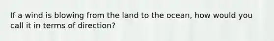 If a wind is blowing from the land to the ocean, how would you call it in terms of direction?