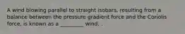 A wind blowing parallel to straight isobars, resulting from a balance between the pressure gradient force and the Coriolis force, is known as a _________ wind. .