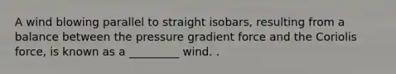 A wind blowing parallel to straight isobars, resulting from a balance between the pressure gradient force and the Coriolis force, is known as a _________ wind. .