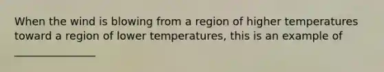 When the wind is blowing from a region of higher temperatures toward a region of lower temperatures, this is an example of _______________