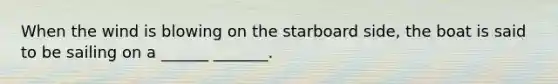 When the wind is blowing on the starboard side, the boat is said to be sailing on a ______ _______.