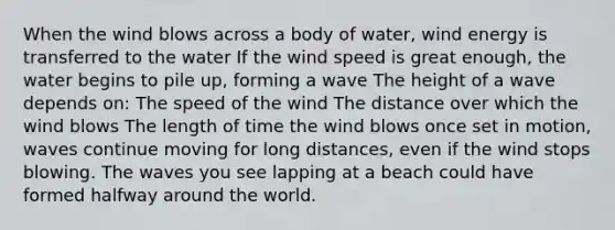 When the wind blows across a body of water, wind energy is transferred to the water If the wind speed is great enough, the water begins to pile up, forming a wave The height of a wave depends on: The speed of the wind The distance over which the wind blows The length of time the wind blows once set in motion, waves continue moving for long distances, even if the wind stops blowing. The waves you see lapping at a beach could have formed halfway around the world.