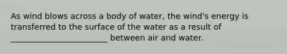 As wind blows across a body of water, the wind's energy is transferred to the surface of the water as a result of ________________________ between air and water.