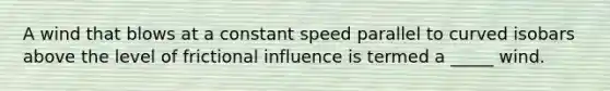 A wind that blows at a constant speed parallel to curved isobars above the level of frictional influence is termed a _____ wind.