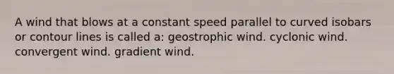 A wind that blows at a constant speed parallel to curved isobars or contour lines is called a: geostrophic wind. cyclonic wind. convergent wind. gradient wind.