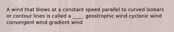 A wind that blows at a constant speed parallel to curved isobars or contour lines is called a ____. geostrophic wind cyclonic wind convergent wind gradient wind