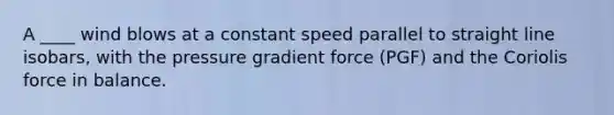 A ____ wind blows at a constant speed parallel to straight line isobars, with the pressure gradient force (PGF) and the Coriolis force in balance.