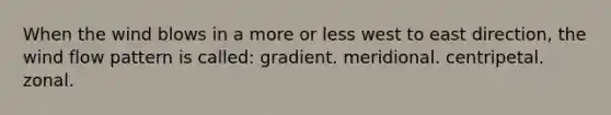 When the wind blows in a more or less west to east direction, the wind flow pattern is called: gradient. meridional. centripetal. zonal.