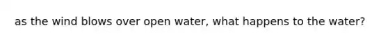 as the wind blows over open water, what happens to the water?