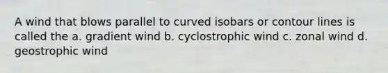 A wind that blows parallel to curved isobars or contour lines is called the a. gradient wind b. cyclostrophic wind c. zonal wind d. geostrophic wind