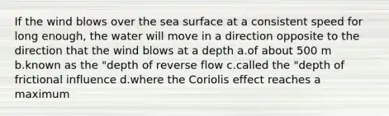 If the wind blows over the sea surface at a consistent speed for long enough, the water will move in a direction opposite to the direction that the wind blows at a depth a.of about 500 m b.known as the "depth of reverse flow c.called the "depth of frictional influence d.where the Coriolis effect reaches a maximum