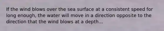 If the wind blows over the sea surface at a consistent speed for long enough, the water will move in a direction opposite to the direction that the wind blows at a depth...