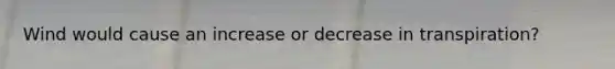 Wind would cause an increase or decrease in transpiration?