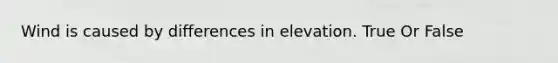 Wind is caused by differences in elevation. True Or False