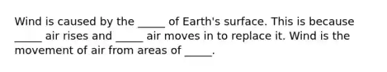 Wind is caused by the _____ of Earth's surface. This is because _____ air rises and _____ air moves in to replace it. Wind is the movement of air from areas of _____.