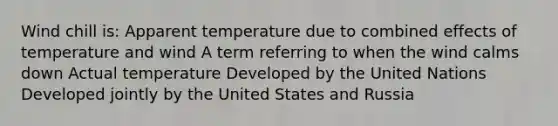 Wind chill is: Apparent temperature due to combined effects of temperature and wind A term referring to when the wind calms down Actual temperature Developed by the United Nations Developed jointly by the United States and Russia