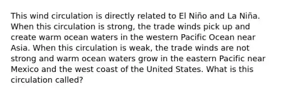 This wind circulation is directly related to El Niño and La Niña. When this circulation is strong, the trade winds pick up and create warm ocean waters in the western Pacific Ocean near Asia. When this circulation is weak, the trade winds are not strong and warm ocean waters grow in the eastern Pacific near Mexico and the west coast of the United States. What is this circulation called?