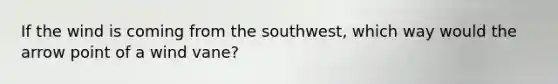 If the wind is coming from the southwest, which way would the arrow point of a wind vane?