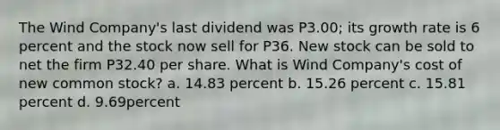 The Wind Company's last dividend was P3.00; its growth rate is 6 percent and the stock now sell for P36. New stock can be sold to net the firm P32.40 per share. What is Wind Company's cost of new common stock? a. 14.83 percent b. 15.26 percent c. 15.81 percent d. 9.69percent