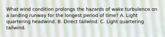 What wind condition prolongs the hazards of wake turbulence on a landing runway for the longest period of time? A. Light quartering headwind. B. Direct tailwind. C. Light quartering tailwind.