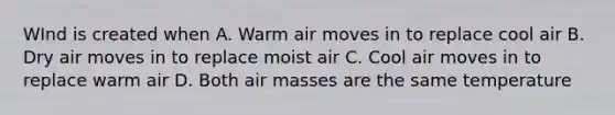 WInd is created when A. Warm air moves in to replace cool air B. Dry air moves in to replace moist air C. Cool air moves in to replace warm air D. Both air masses are the same temperature